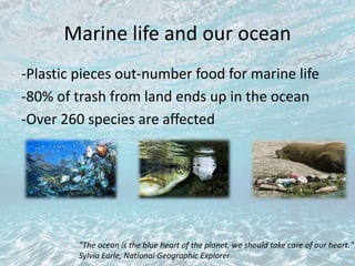 Marine life and our ocean
-Plastic pieces out-number food for marine life
-80% of trash from land ends up in the ocean
-Over 260 species are affected
"The ocean is the blue heart of the planet, we should take care of our heart."
Sylvia Earle, National Geographic Explorer
 