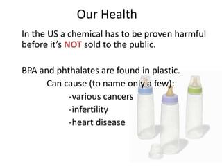 Our Health
In the US a chemical has to be proven harmful
before it’s NOT sold to the public.
BPA and phthalates are found in plastic.
Can cause (to name only a few):
-various cancers
-infertility
-heart disease
 