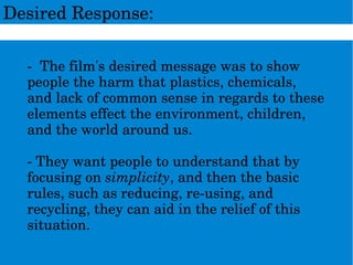 DesiredResponse:
­Thefilm'sdesiredmessagewastoshow
peopletheharmthatplastics,chemicals,
andlackofcommonsenseinregardstothese
elementseffecttheenvironment,children,
andtheworldaroundus.
­Theywantpeopletounderstandthatby
focusingonsimplicity,andthenthebasic
rules,suchasreducing,re­using,and
recycling,theycanaidinthereliefofthis
situation.
 