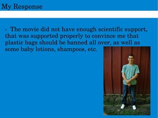 MyResponse
­Themoviedidnothaveenoughscientificsupport,
thatwassupportedproperlytoconvincemethat
plasticbagsshouldbebannedallover,aswellas
somebabylotions,shampoos,etc.
 