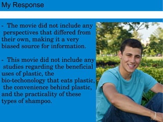 ­Themoviedidnotincludeany
perspectivesthatdifferedfrom
theirown,makingitavery
biasedsourceforinformation.
­Thismoviedidnotincludeany
studiesregardingthebeneficial
usesofplastic,the
bio­techonologythateatsplastic,
theconveniencebehindplastic,
andthepracticalityofthese
typesofshampoo.
My Response
 