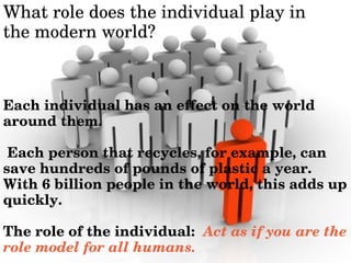 Whatroledoestheindividualplayin
themodernworld?
Eachindividualhasaneffectontheworld
aroundthem.
Eachpersonthatrecycles,forexample,can
savehundredsofpoundsofplasticayear.
With6billionpeopleintheworld,thisaddsup
quickly.
Theroleoftheindividual:Actasifyouarethe
rolemodelforallhumans.
 