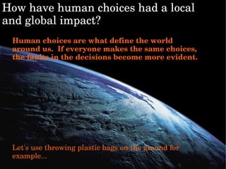 Howhavehumanchoiceshadalocal
andglobalimpact?
Humanchoicesarewhatdefinetheworld
aroundus.Ifeveryonemakesthesamechoices,
thefaultsinthedecisionsbecomemoreevident.
Let'susethrowingplasticbagsonthegroundfor
example...
 