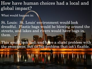 Whatwouldhappenin:
St.Louis:St.Louis'environmentwouldlook
dreadful.Plasticbagswouldbeblowingaroundthe
streets,andlakesandriverswouldhavebagsin
them.
Thiswouldlookbad,andhaveaslightproblemwith
theecosystem,butnobigproblemthatisn'tfixable.

Howhavehumanchoiceshadalocaland
globalimpact?
 