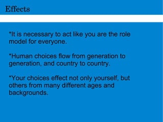 Effects
*It is necessary to act like you are the role
model for everyone.
*Human choices flow from generation to
generation, and country to country.
*Your choices effect not only yourself, but
others from many different ages and
backgrounds.
 