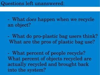 Questionsleftunanswered:
­Whatdoeshappenwhenwerecycle
anobject?
­Whatdopro­plasticbagusersthink?
Whataretheprosofplasticbaguse?
­Whatpercentofpeoplerecycle?
Whatpercentofobjectsrecycledare
actuallyrecycledandbroughtback
intothesystem?
 