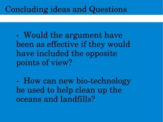 ConcludingideasandQuestions
­Wouldtheargumenthave
beenaseffectiveiftheywould
haveincludedtheopposite
pointsofview?
­Howcannewbio­technology
beusedtohelpcleanupthe
oceansandlandfills?
 