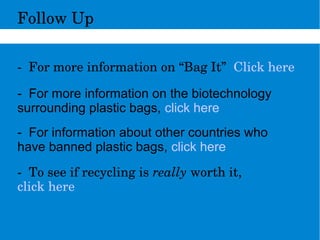 FollowUp
­Formoreinformationon“BagIt”Clickhere
- For more information on the biotechnology
surrounding plastic bags, click here
- For information about other countries who
have banned plastic bags, click here
­Toseeifrecyclingisreallyworthit,
clickhere
 