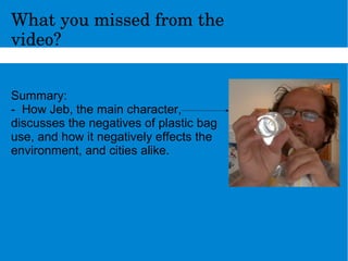 Whatyoumissedfromthe
video?
Summary:
- How Jeb, the main character,
discusses the negatives of plastic bag
use, and how it negatively effects the
environment, and cities alike.
 