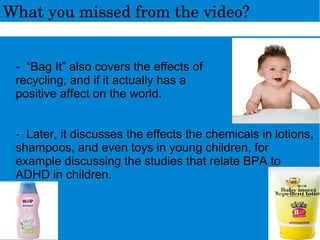 - “Bag It” also covers the effects of
recycling, and if it actually has a
positive affect on the world.
- Later, it discusses the effects the chemicals in lotions,
shampoos, and even toys in young children, for
example discussing the studies that relate BPA to
ADHD in children.
Whatyoumissedfromthevideo?
 