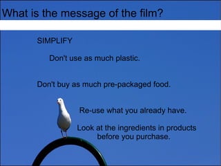 What is the message of the film?
SIMPLIFY
Don't use as much plastic.
Don't buy as much pre-packaged food.
Re-use what you already have.
Look at the ingredients in products
before you purchase.
 