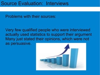 Source Evaluation: Interviews
Problems with their sources:
Very few qualified people who were interviewed
actually used statistics to support their argument
Many just stated their opinions, which were not
as persuasive.
 