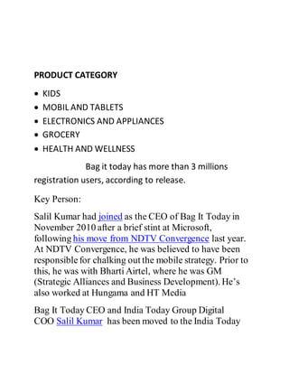PRODUCT CATEGORY
 KIDS
 MOBIL AND TABLETS
 ELECTRONICS AND APPLIANCES
 GROCERY
 HEALTH AND WELLNESS
Bag it today has more than 3 millions
registration users, according to release.
Key Person:
Salil Kumar had joined as the CEO of Bag It Today in
November 2010 after a brief stint at Microsoft,
following his move from NDTV Convergence last year.
At NDTV Convergence, he was believed to have been
responsiblefor chalking out the mobile strategy. Prior to
this, he was with Bharti Airtel, where he was GM
(Strategic Alliances and Business Development). He’s
also worked at Hungama and HT Media
Bag It Today CEO and India Today Group Digital
COO Salil Kumar has been moved to the India Today
 