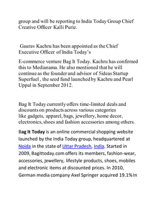 group and will be reporting to India Today Group Chief
Creative Officer Kalli Purie.
Gaurav Kachru has been appointed as the Chief
Executive Officer of India Today’s
E-commerce venture Bag It Today. Kachru has confirmed
this to Medianama. He also mentioned that he will
continueas the founderand advisor of 5ideas Startup
Superfuel , the seed fund launchedby Kachru and Pearl
Uppal in September 2012.
Bag It Today currentlyoffers time-limited deals and
discountson productsacross various categories
like gadgets, apparel, bags, jewellery, home decor,
electronics, shoes and fashion accessories among others.
Bag It Today is an online commercial shopping website
launched by the India Today group, headquartered at
Noida in the state of Uttar Pradesh, India. Started in
2009, Bagittoday.com offers its members, fashion-wear,
accessories, jewellery, lifestyle products, shoes, mobiles
and electronic items at discounted prices. In 2010,
German media company Axel Springer acquired 19.1%In
 