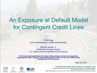 May 30, 2010 An Exposure at Default Model for Contingent Credit Lines Pinaki Bag Union National Bank, United Arab Emirates Michael Jacobs, Jr. Credit Risk Analysis Division U.S. Office of the Comptroller of the Currency The views expressed herein are those of the authors and do not necessarily represent the views of either Union National Bank, UAE or of the U.S. Office of the Comptroller of the Currency. 