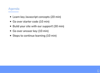 Agenda
Learn key Javascript concepts (20 min)
Go over starter code (10 min)
Build your site with our support! (30 min)
Go over answer key (10 min)
Steps to continue learning (10 min)
7
 