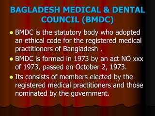 BAGLADESH MEDICAL & DENTAL
COUNCIL (BMDC)
 BMDC is the statutory body who adopted
an ethical code for the registered medical
practitioners of Bangladesh .
 BMDC is formed in 1973 by an act NO xxx
of 1973, passed on October 2, 1973.
 Its consists of members elected by the
registered medical practitioners and those
nominated by the government.
 