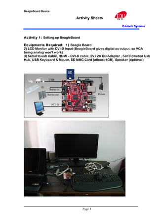 BeagleBoard Basics
Activity Sheets
EEdutechdutech SSystemsystems
Activity 1: Setting up BeagleBoard
Equipments Required: 1) Beagle Board
2) LCD Monitor with DVI-D Input (BeagleBoard gives digital as output, so VGA
being analog won’t work)
3) Serial to usb Cable, HDMI – DVI-D cable, 5V / 2A DC Adapter , Self Powered Usb
Hub, USB Keyboard & Mouse, SD MMC Card (atleast 1GB), Speaker (optional)
Page 3
 