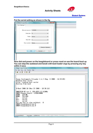 BeagleBoard Basics
Activity Sheets
EEdutechdutech SSystemsystems
Put the serial setting as shown in the fig
Now dial and power on the beagleboard or press reset on see the board boot up
You can stop the autoboot and tweak with boot loader args by pressing any key
within 3 secs
Page 6
 