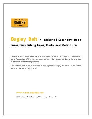 Bagley Bait - Maker of Legendary Balsa 
Lures, Bass Fishing Lures, Plastic and Metal Lures 
The Bagley brand was founded on a commitment to unsurpassed quality. Bill Cullerton and 
Jarmo Rapala, two of the most respected names in fishing, are teaming up to bring that 
commitment back to the Bagley brand. 
They will use their collective expertise to once again make Bagley THE brand serious anglers 
turn to for the highest quality lures. 
Website: www.bagleybait.com 
© 2014 Bagley Bait Company, LLC. All Rights Reserved. 
 
