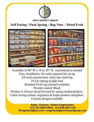 Self Facing / Push Spring - Bag Nuts / Dried Fruit
Available in 48” W x 16 to 20” D, customized as needed
Easy installation, No tools required for set up
All steel construction, locks into shelving
10 Lbs spring weight load
Standard Front tag channel available
Powder coated Black
Product is Always faced forward by spring loaded pushers.
Labor saving system, organizes & keeps product straighten.
Custom designs available
Sales / Contact; Robert Ungerbuhler,
513-722-3560 Office, 513-638-5497 Cell
Rungerbuhl@aol.com; rungerbuhl@archimportgroup.com
 