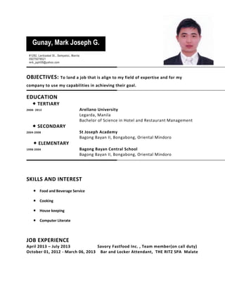 OBJECTIVES: To land a job that is align to my field of expertise and for my
company to use my capabilities in achieving their goal.
EDUCATION
 TERTIARY
2008- 2012 Arellano University
Legarda, Manila
Bachelor of Science in Hotel and Restaurant Management
 SECONDARY
2004-2008 St Joseph Academy
Bagong Bayan II, Bongabong, Oriental Mindoro
 ELEMENTARY
1998-2004 Bagong Bayan Central School
Bagong Bayan II, Bongabong, Oriental Mindoro
SKILLS AND INTEREST
 Food and Beverage Service
 Cooking
 House keeping
 Computer Literate
JOB EXPERIENCE
April 2013 – July 2013 Savory Fastfood Inc. , Team member(on call duty)
October 01, 2012 - March 06, 2013 Bar and Locker Attendant, THE RITZ SPA Malate
Gunay, Mark Joseph G.
#1292, Lardizabal St., Sampaloc, Manila
09275078521
mrk_jsph08@yahoo.com
 