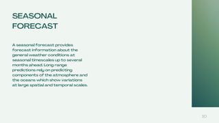 SEASONAL
FORECAST
A seasonal forecast provides
forecast information about the
general weather conditions at
seasonal timescales up to several
months ahead. Long range
predictions rely on predicting
components of the atmosphere and
the oceans which show variations
at large spatial and temporal scales.
10
 