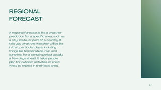 REGIONAL
FORECAST
A regional forecast is like a weather
prediction for a specific area, such as
a city, state, or part of a country. It
tells you what the weather will be like
in that particular place, including
things like temperature, rain, and
sunshine, for a certain period, usually
a few days ahead. It helps people
plan for outdoor activities or know
what to expect in their local area.
17
 