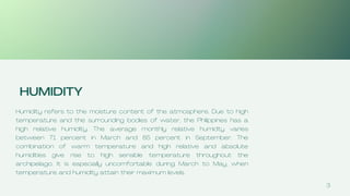3
HUMIDITY
Humidity refers to the moisture content of the atmosphere. Due to high
temperature and the surrounding bodies of water, the Philippines has a
high relative humidity. The average monthly relative humidty varies
between 71 percent in March and 85 percent in September. The
combination of warm temperature and high relative and absolute
humidities give rise to high sensible temperature throughout the
archipelago. It is especially uncomfortable during March to May, when
temperature and humidity attain their maximum levels.
 