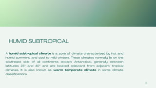 8
HUMID SUBTROPICAL
A humid subtropical climate is a zone of climate characterized by hot and
humid summers, and cool to mild winters. These climates normally lie on the
southeast side of all continents (except Antarctica), generally between
latitudes 25° and 40° and are located poleward from adjacent tropical
climates. It is also known as warm temperate climate in some climate
classifications.
 