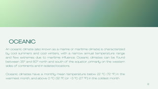 9
OCEANIC
An oceanic climate (also known as a marine or maritime climate) is characterized
by cool summers and cool winters, with a narrow annual temperature range
and few extremes due to maritime influence. Oceanic climates can be found
between 35° and 60° north and south of the equator, primarily on the western
sides of continents and in isolated locations.
Oceanic climates have a monthly mean temperature below 22 °C (72 °F) in the
warmest month, and above 0 °C (32 °F) (or −3 °C (27 °F)) in the coldest month.
 