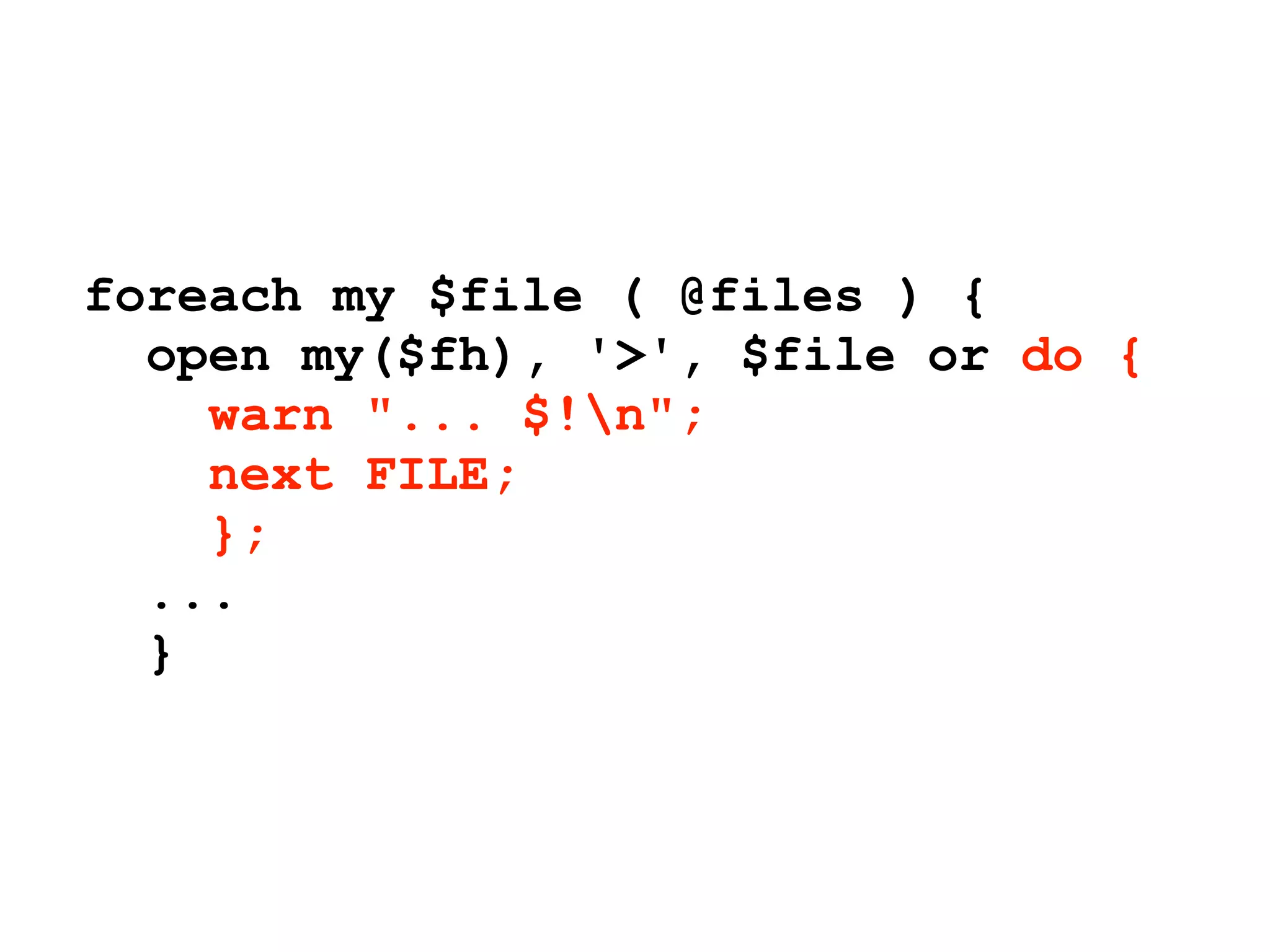 foreach my $file ( @files ) {
  open my($fh), '>', $file or do {
    warn "... $!n";
    next FILE;
    };
  ...
  }
 