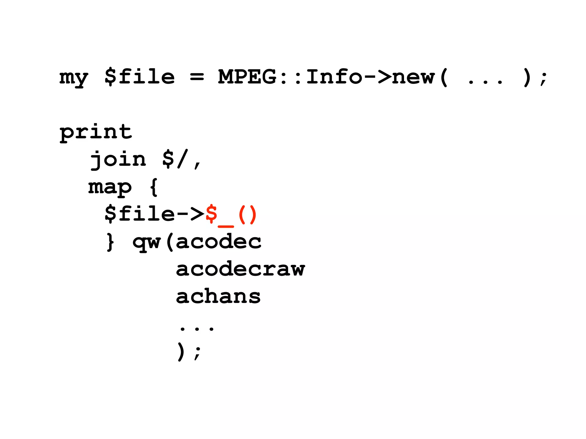 my $file = MPEG::Info->new( ... );

print
  join $/,
  map {
   $file->$_()
   } qw(acodec
        acodecraw
        achans
        ...
        );
 