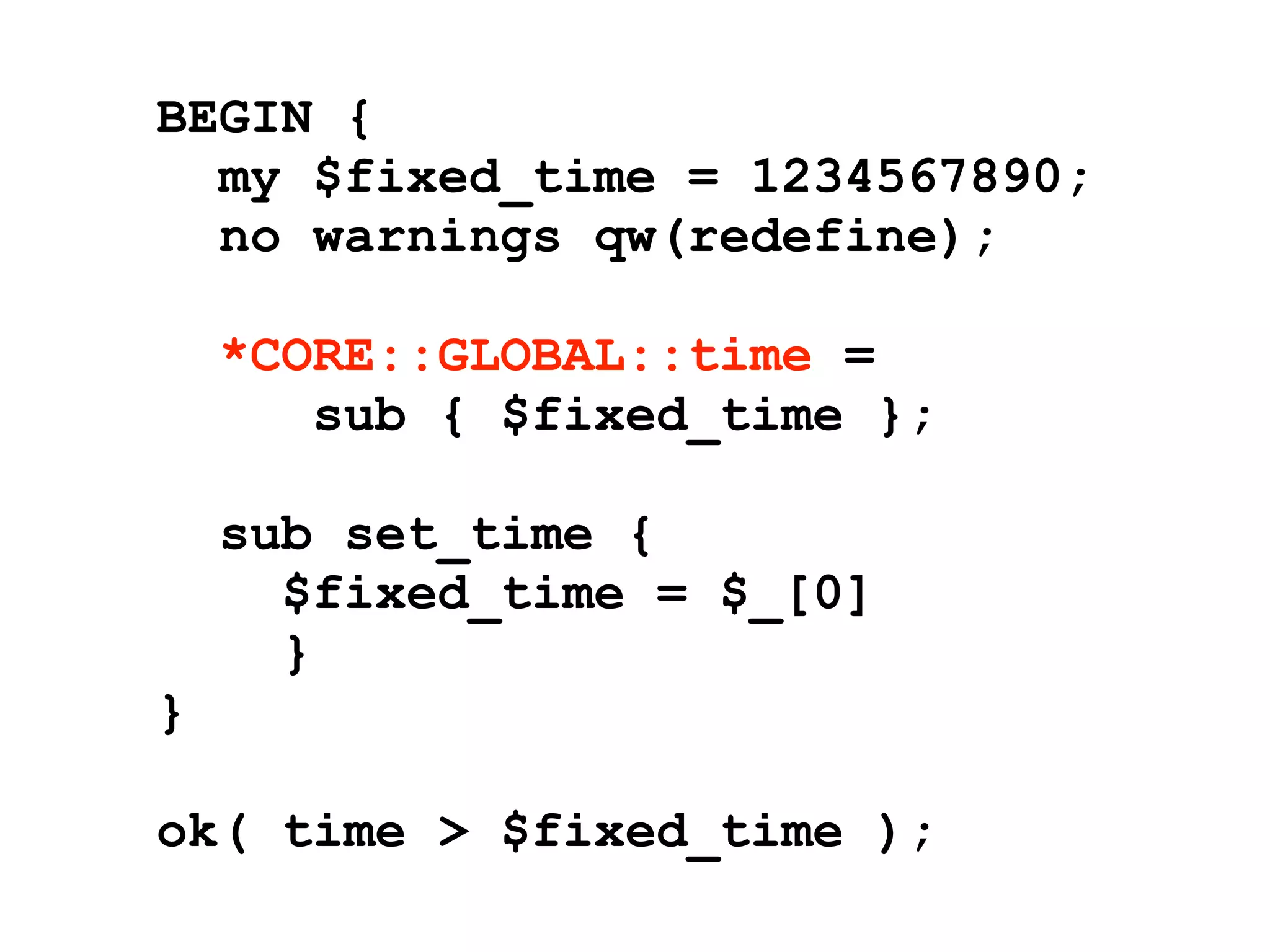 BEGIN {
  my $fixed_time = 1234567890;
  no warnings qw(redefine);

    *CORE::GLOBAL::time =
       sub { $fixed_time };

    sub set_time {
      $fixed_time = $_[0]
      }
}

ok( time > $fixed_time );
 