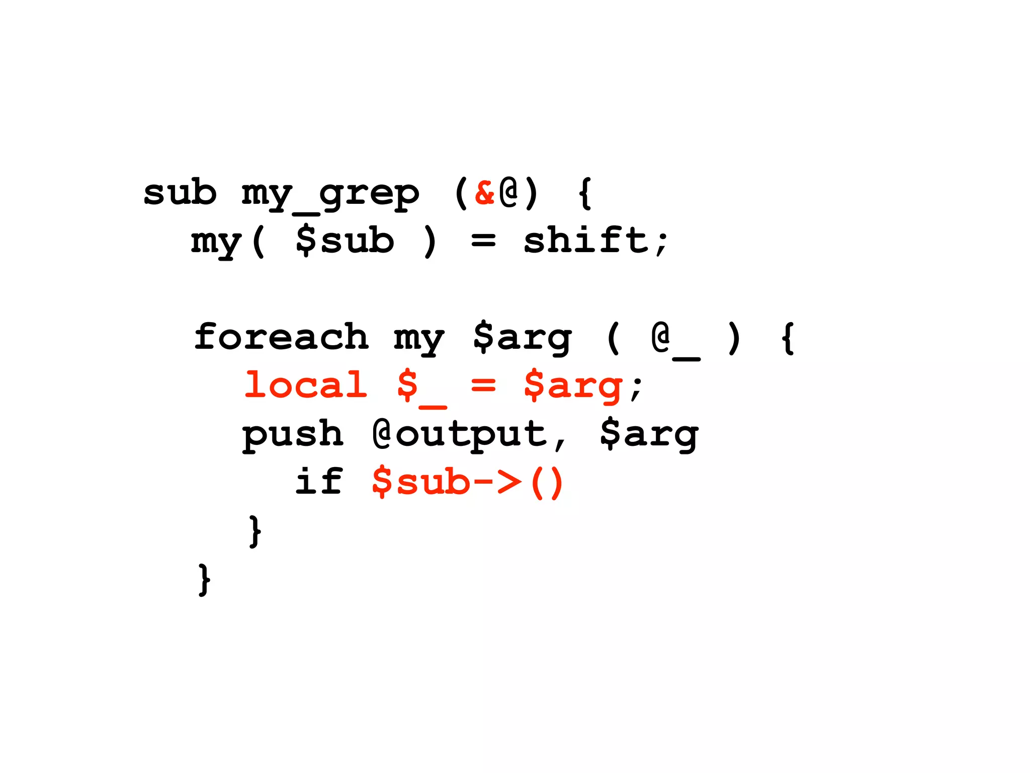 sub my_grep (&@) {
  my( $sub ) = shift;

  foreach my $arg ( @_ ) {
    local $_ = $arg;
    push @output, $arg
      if $sub->()
    }
  }
 