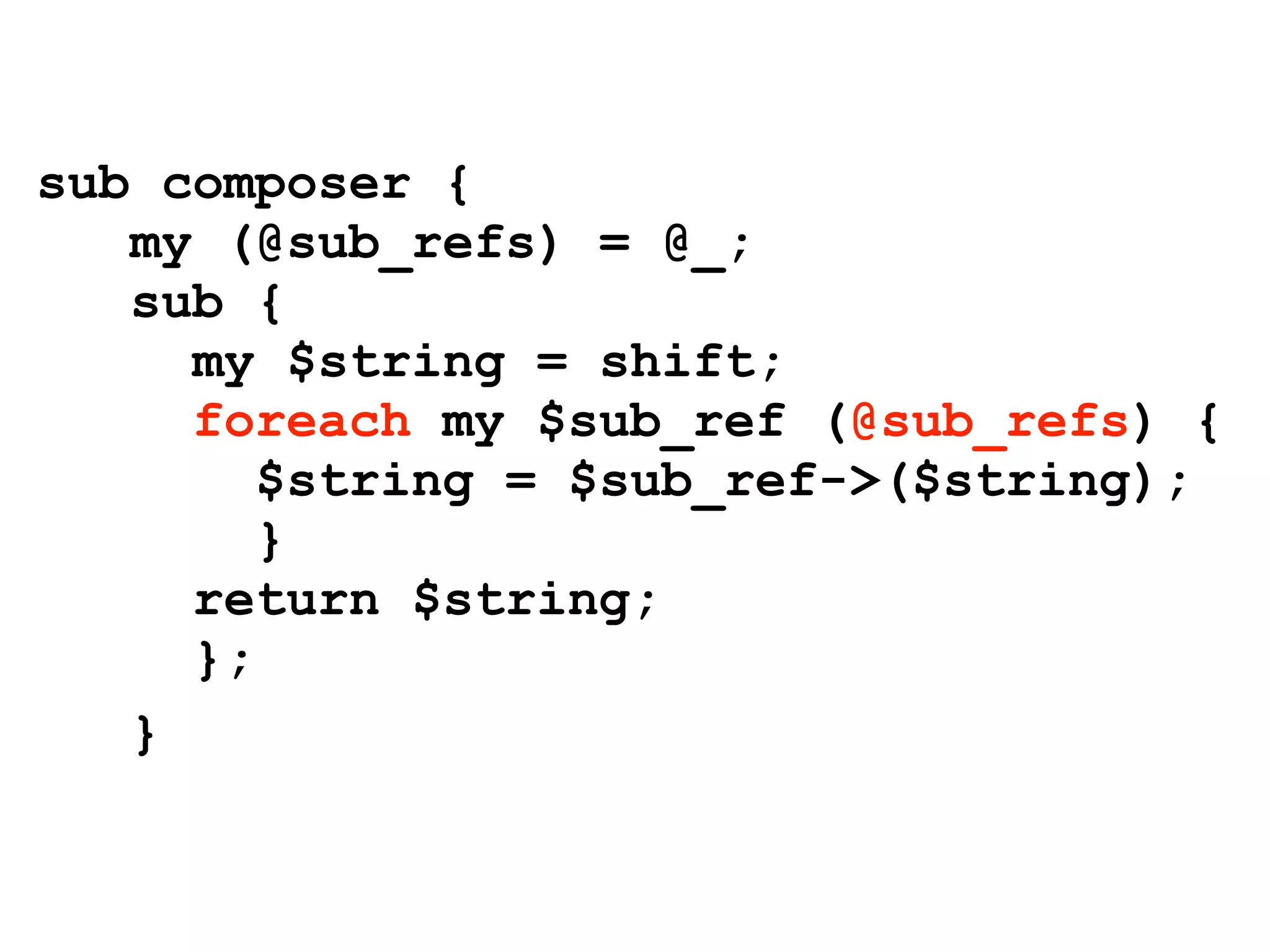 sub composer {
   my (@sub_refs) = @_;
   sub {
     my $string = shift;
     foreach my $sub_ref (@sub_refs) {
        $string = $sub_ref->($string);
        }
     return $string;
     };
   }
 