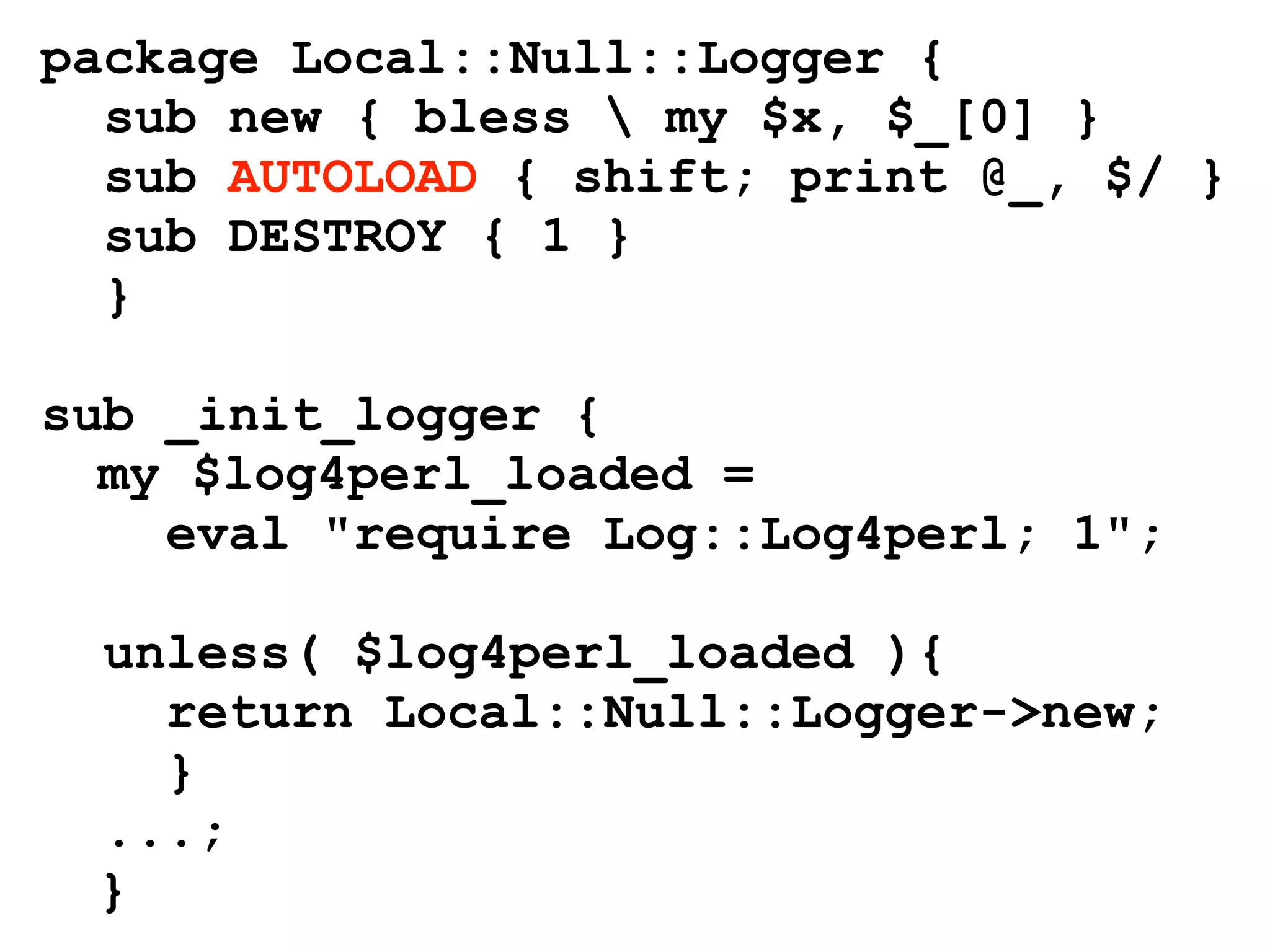 package Local::Null::Logger {
  sub new { bless  my $x, $_[0] }
  sub AUTOLOAD { shift; print @_, $/ }
  sub DESTROY { 1 }
  }

sub _init_logger {
  my $log4perl_loaded =
    eval "require Log::Log4perl; 1";

 unless( $log4perl_loaded ){
   return Local::Null::Logger->new;
   }
 ...;
 }
 