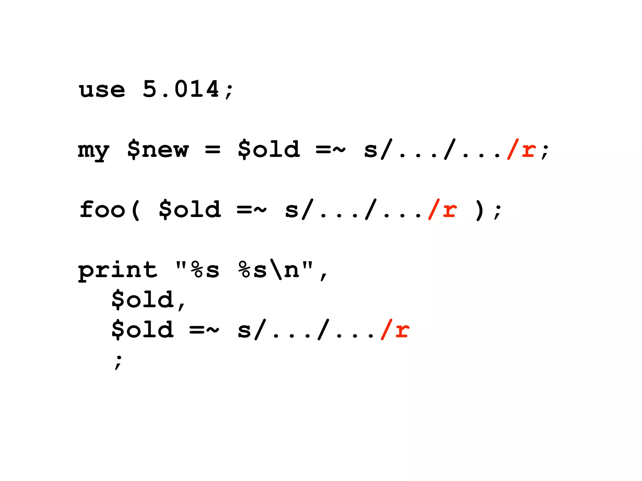 use 5.014;

my $new = $old =~ s/.../.../r;

foo( $old =~ s/.../.../r );

print "%s %sn",
  $old,
  $old =~ s/.../.../r
  ;
 