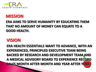 MISSIONERA AIMS TO SERVE HUMANITY BY EDUCATING THEM THAT NO AMOUNT OF MONEY CAN EQUATE TO A GOOD HEALTH.VISIONERA HEALTH ESSENTIALS WANT TO ADVANCE, WITH AN EXPERIENCED, PRINCIPLED EXECUTIVE TEAM BEING BACKED BY RESEARCH AND DEVELOPMENT TEAM AND A MEDICAL ADVISORY BOARD TO EXPERIENCE RECORD SALES MONTH AFTER MONTH AND YEAR AFTER YEAR.