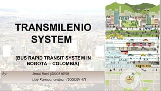 TRANSMILENIO
SYSTEM
(BUS RAPID TRANSIT SYSTEM IN
BOGOTA – COLOMBIA)
By: Shruti Rani (500051090)
Lipy Ramachandran (500050447)
 