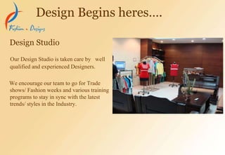 Our Design Studio is taken care by well
qualified and experienced Designers.
We encourage our team to go for Trade
shows/ Fashion weeks and various training
programs to stay in sync with the latest
trends/ styles in the Industry.
Design Studio
Design Begins heres….
 