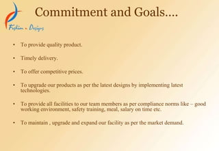 • To provide quality product.
• Timely delivery.
• To offer competitive prices.
• To upgrade our products as per the latest designs by implementing latest
technologies.
• To provide all facilities to our team members as per compliance norms like – good
working environment, safety training, meal, salary on time etc.
• To maintain , upgrade and expand our facility as per the market demand.
Commitment and Goals….
 