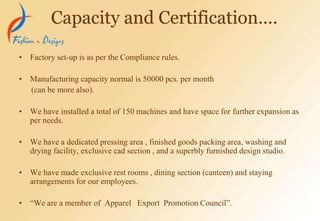 • Factory set-up is as per the Compliance rules.
• Manufacturing capacity normal is 50000 pcs. per month
(can be more also).
• We have installed a total of 150 machines and have space for further expansion as
per needs.
• We have a dedicated pressing area , finished goods packing area, washing and
drying facility, exclusive cad section , and a superbly furnished design studio.
• We have made exclusive rest rooms , dining section (canteen) and staying
arrangements for our employees.
• “We are a member of Apparel Export Promotion Council”.
Capacity and Certification….
 