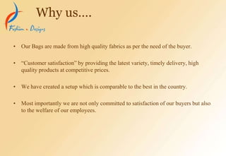 • Our Bags are made from high quality fabrics as per the need of the buyer.
• “Customer satisfaction” by providing the latest variety, timely delivery, high
quality products at competitive prices.
• We have created a setup which is comparable to the best in the country.
• Most importantly we are not only committed to satisfaction of our buyers but also
to the welfare of our employees.
Why us….
 