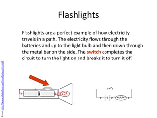 Flashlights
Flashlights are a perfect example of how electricity
travels in a path. The electricity flows through the
batteries and up to the light bulb and then down through
the metal bar on the side. The switch completes the
circuit to turn the light on and breaks it to turn it off.
Fromhttp://www.slideshare.net/mrsfoster/circuits1
 