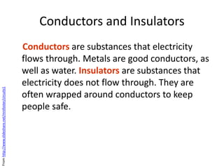 Conductors and Insulators
Conductors are substances that electricity
flows through. Metals are good conductors, as
well as water. Insulators are substances that
electricity does not flow through. They are
often wrapped around conductors to keep
people safe.
Fromhttp://www.slideshare.net/mrsfoster/circuits1
 