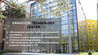 VANADZOR TECHNOLOGY
CENTER
 >40 companies received business development
consultancy
 >25 teams received Assistance in Establishment
of startup technological teams
 > 600 beneficiaries were involved in the training
programs conducted at VTC
 