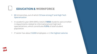 ▸ 60 Universities, out of which 15 have strong IT and High Tech
Specialization
▸ In academic year 2014-2015 a total of 9352 students were enrolled
in departments related to informational and high tech
specializations, which constitutes 11.71% of total student
population.
▸ IT sector has about 15,000 employees and the highest salaries
EDUCATION & WORKFORCE
 