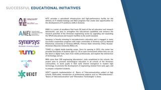 AITC provides a specialized infrastructure and high-performance facility for the
delivery of IT-related trainings and R&D programs that create new opportunities for
the development of IT workforce skills in Armenia
ANEL is a center of excellence that hosts 30 state-of-the-art education and research
laboratories. Lab aims to strengthen the educational capabilities and enhance the
research potential of the Armenian engineering sector by upgrading and expanding
the NPUA educational and research facilities to the world standard.
Synopsys is heavily investing in microelectronics education and is engaged in many
successful cooperation programs with major universities of Armenia such as National
Polytechnic University of Armenia (NPUA), Yerevan State University (YSU), Russian-
Armenian (Slavonic) University (RAU), etc.
TUMO is a digital media learning center. Since its opening in 2011, the center has
provided thousands of students aged 12–18 an open environment where they can use
the latest in digital tools, learn from media professionals, and explore the intersection
of technology and art.
With more than 100 engineering laboratories/ clubs established in the schools, the
project aims to promote technological education in all schools of the Armenian
communities, to assist pupils in their early interest emergence in modern high
technology, to promote the development of engineering mindset from early ages, and
to prepare competent students.
UEICT supports implementation of Basics of Telecommunication subject at high
schools. Particularly, introduction of professional subjects such as “Microelectronics”,
“Basics of Telecommunication” and “Information Technologies” is done.
SUCCESSFUL EDUCATIONAL INITIATIVES
Worldwide University program
 