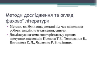 Методи дослідження та огляд
фахової літератури
• Методи, які були використані під час написання
роботи: аналіз, узагальнення, синтез.
• Досліджувана тема спостерігалась у працях
наступних науковців: Поснова Т.В., Толкованов В.,
Циганкова С. Л., Яковенко Р. В. та інших.
 